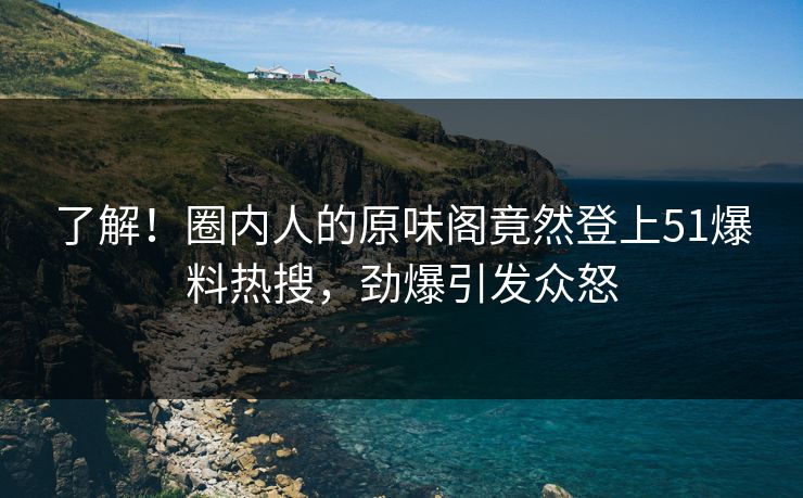 了解！圈内人的原味阁竟然登上51爆料热搜，劲爆引发众怒