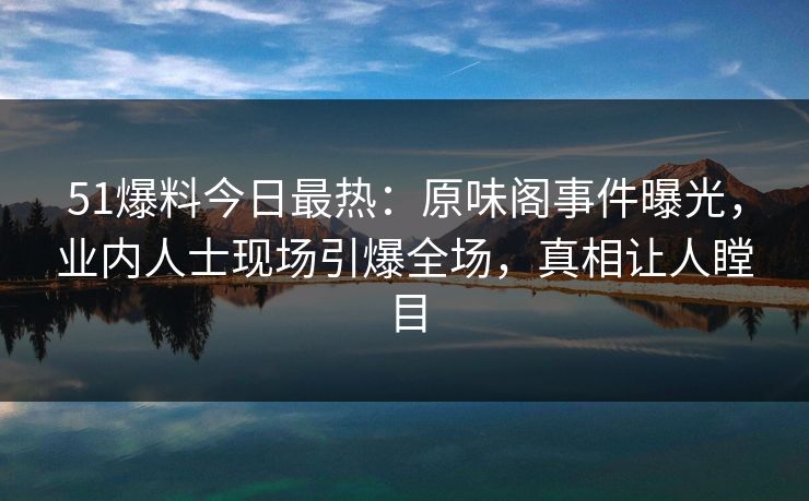 51爆料今日最热：原味阁事件曝光，业内人士现场引爆全场，真相让人瞠目