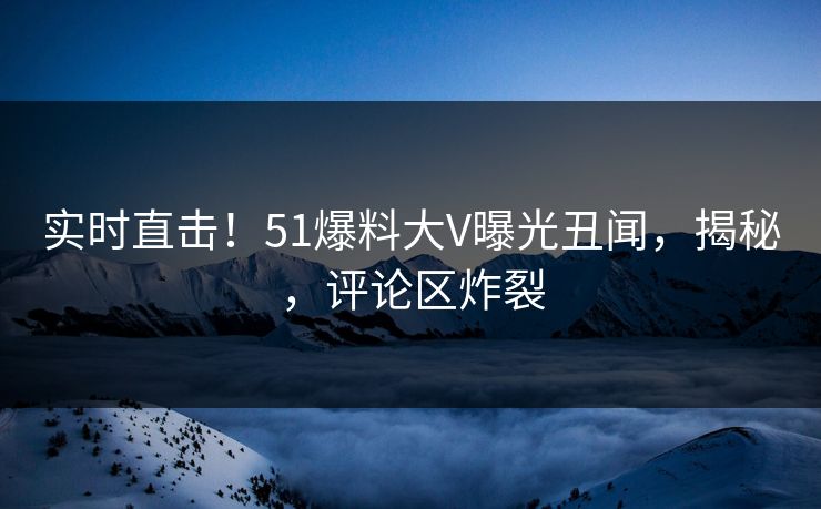 实时直击！51爆料大V曝光丑闻，揭秘，评论区炸裂