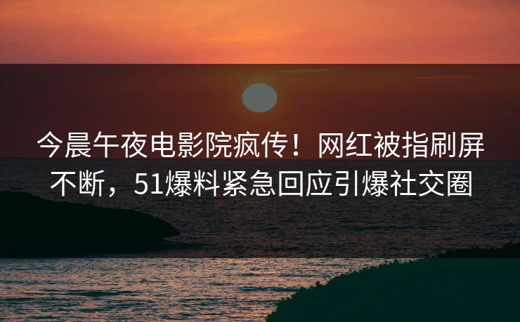 今晨午夜电影院疯传！网红被指刷屏不断，51爆料紧急回应引爆社交圈
