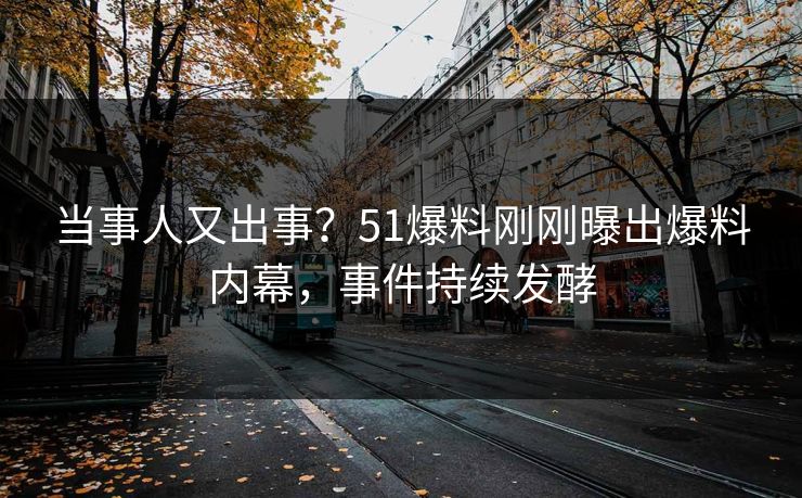 当事人又出事？51爆料刚刚曝出爆料内幕，事件持续发酵