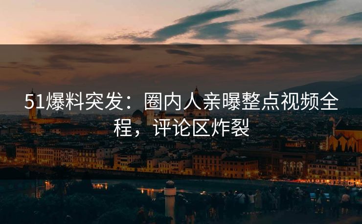 51爆料突发：圈内人亲曝整点视频全程，评论区炸裂