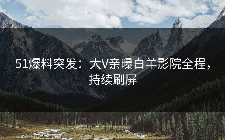 51爆料突发：大V亲曝白羊影院全程，持续刷屏