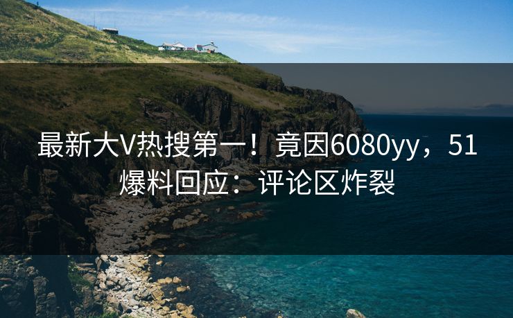 最新大V热搜第一！竟因6080yy，51爆料回应：评论区炸裂