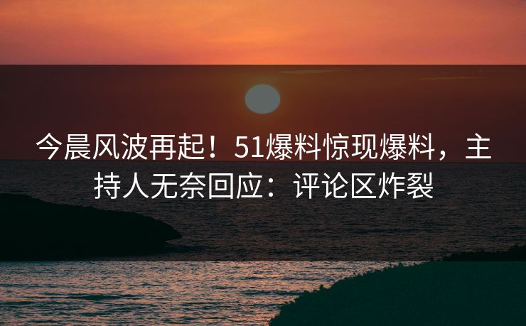 今晨风波再起！51爆料惊现爆料，主持人无奈回应：评论区炸裂