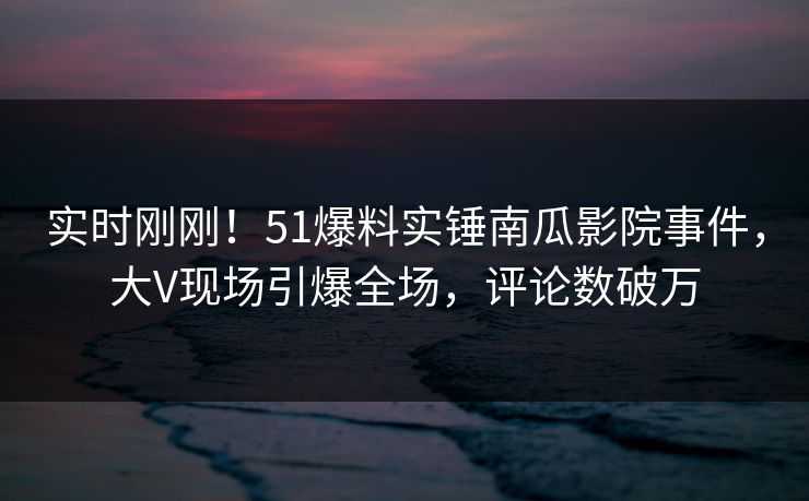 实时刚刚！51爆料实锤南瓜影院事件，大V现场引爆全场，评论数破万