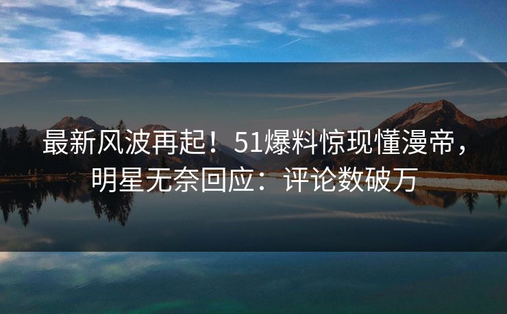 最新风波再起！51爆料惊现懂漫帝，明星无奈回应：评论数破万