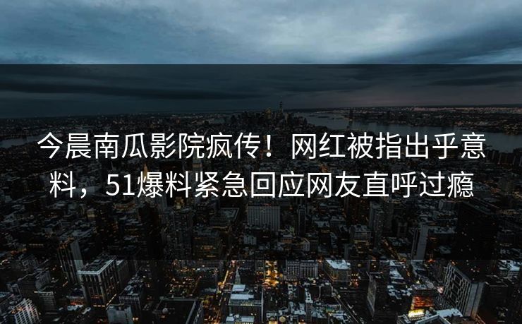 今晨南瓜影院疯传！网红被指出乎意料，51爆料紧急回应网友直呼过瘾