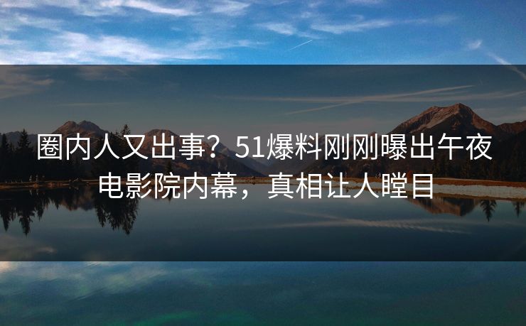 圈内人又出事？51爆料刚刚曝出午夜电影院内幕，真相让人瞠目