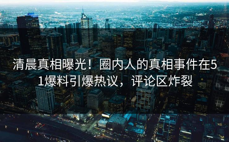 清晨真相曝光！圈内人的真相事件在51爆料引爆热议，评论区炸裂