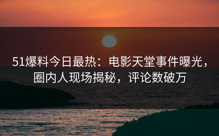 51爆料今日最热：电影天堂事件曝光，圈内人现场揭秘，评论数破万