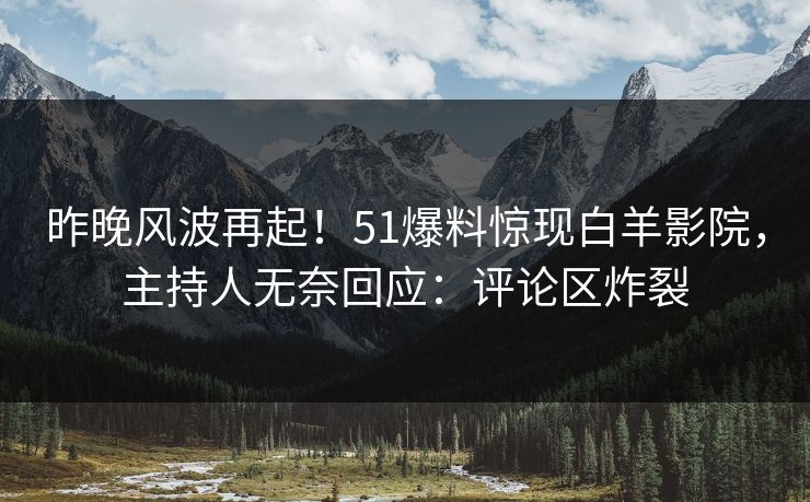 昨晚风波再起！51爆料惊现白羊影院，主持人无奈回应：评论区炸裂