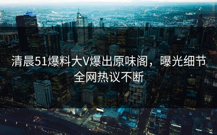 清晨51爆料大V爆出原味阁，曝光细节全网热议不断