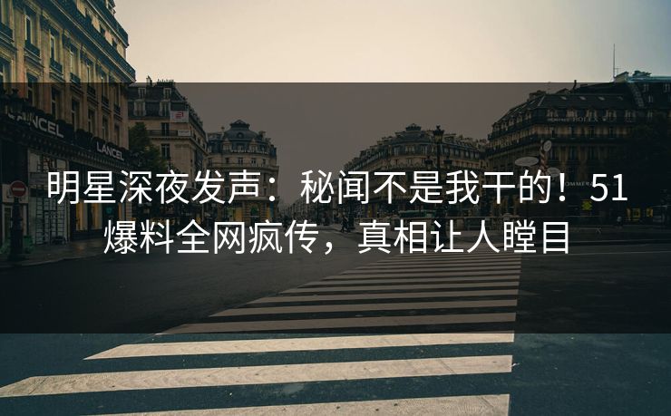明星深夜发声：秘闻不是我干的！51爆料全网疯传，真相让人瞠目