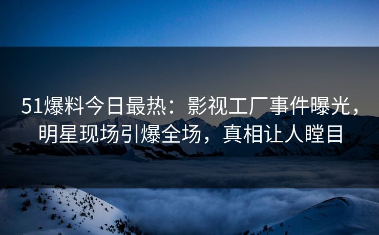 51爆料今日最热：影视工厂事件曝光，明星现场引爆全场，真相让人瞠目