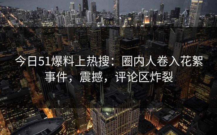 今日51爆料上热搜：圈内人卷入花絮事件，震撼，评论区炸裂