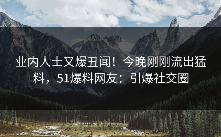 业内人士又爆丑闻！今晚刚刚流出猛料，51爆料网友：引爆社交圈