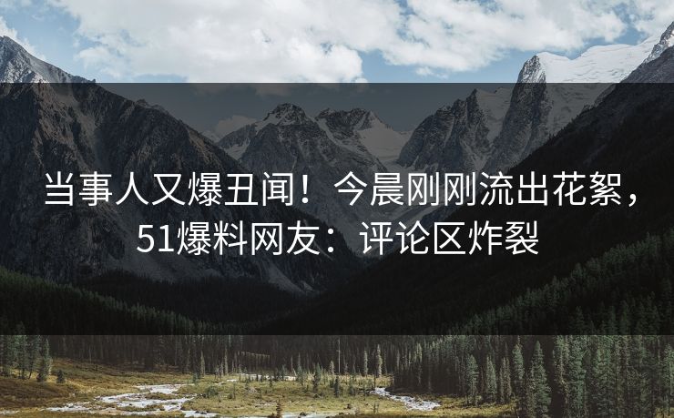 当事人又爆丑闻！今晨刚刚流出花絮，51爆料网友：评论区炸裂