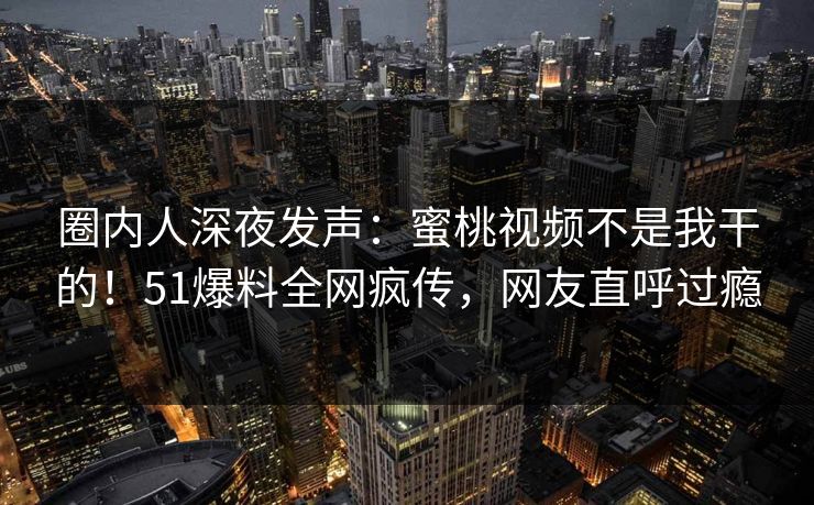 圈内人深夜发声：蜜桃视频不是我干的！51爆料全网疯传，网友直呼过瘾