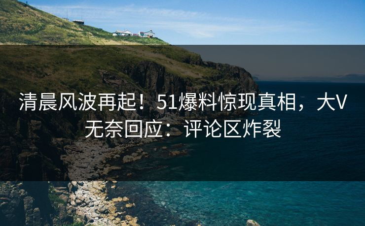 清晨风波再起！51爆料惊现真相，大V无奈回应：评论区炸裂