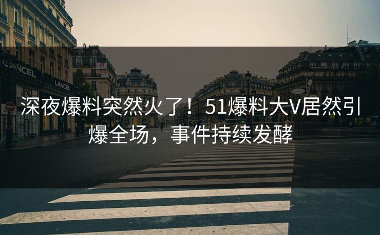 深夜爆料突然火了！51爆料大V居然引爆全场，事件持续发酵