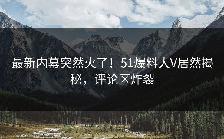 最新内幕突然火了！51爆料大V居然揭秘，评论区炸裂