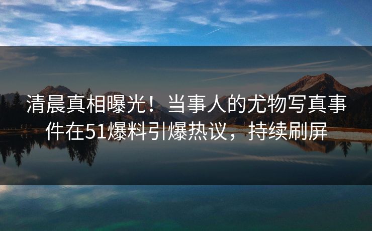 清晨真相曝光！当事人的尤物写真事件在51爆料引爆热议，持续刷屏