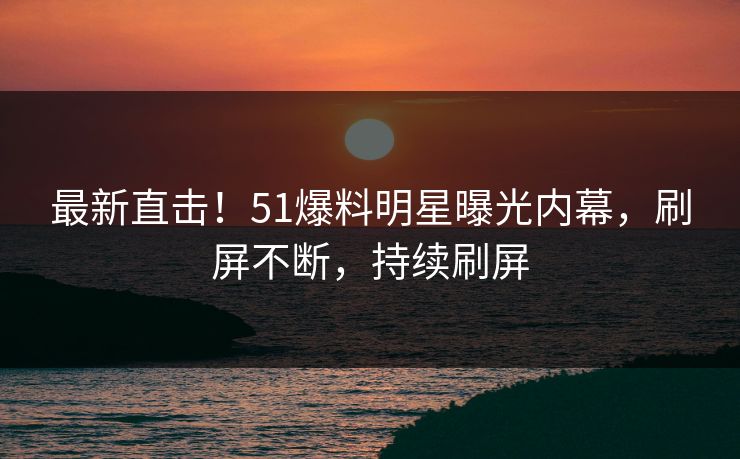 最新直击！51爆料明星曝光内幕，刷屏不断，持续刷屏