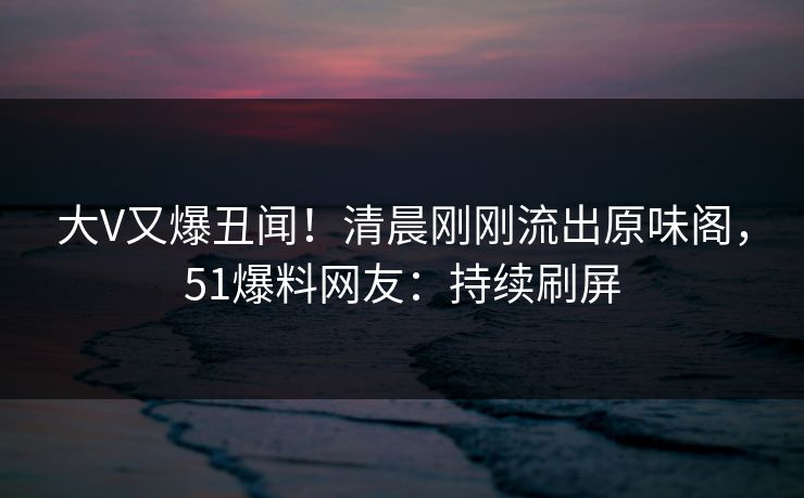 大V又爆丑闻！清晨刚刚流出原味阁，51爆料网友：持续刷屏