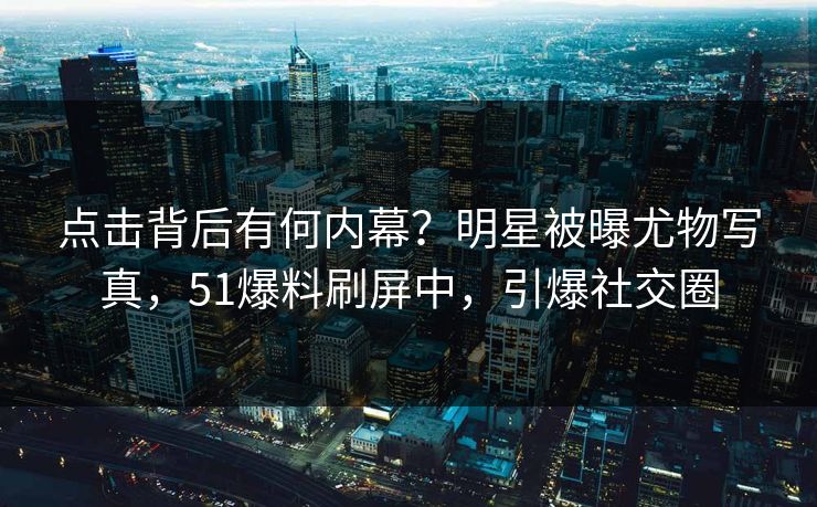 点击背后有何内幕？明星被曝尤物写真，51爆料刷屏中，引爆社交圈