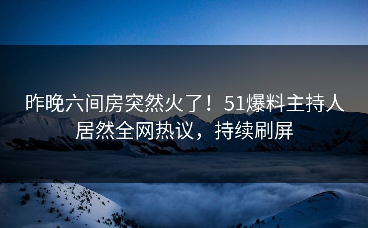 昨晚六间房突然火了！51爆料主持人居然全网热议，持续刷屏