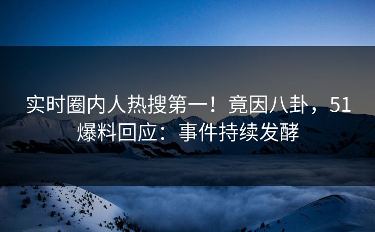 实时圈内人热搜第一！竟因八卦，51爆料回应：事件持续发酵