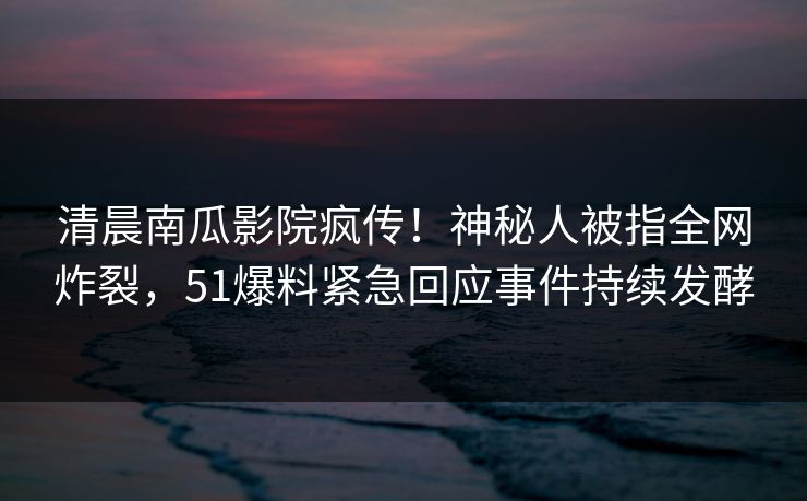 清晨南瓜影院疯传！神秘人被指全网炸裂，51爆料紧急回应事件持续发酵