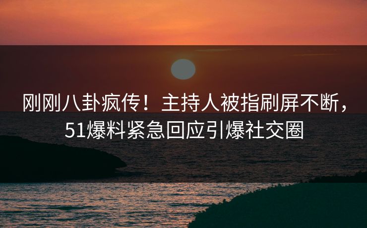 刚刚八卦疯传！主持人被指刷屏不断，51爆料紧急回应引爆社交圈