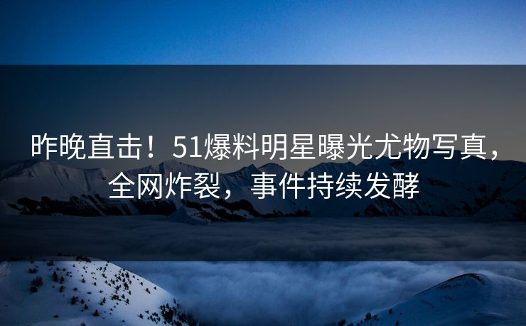 昨晚直击！51爆料明星曝光尤物写真，全网炸裂，事件持续发酵