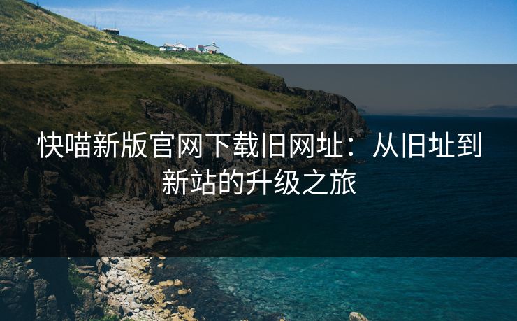 快喵新版官网下载旧网址：从旧址到新站的升级之旅