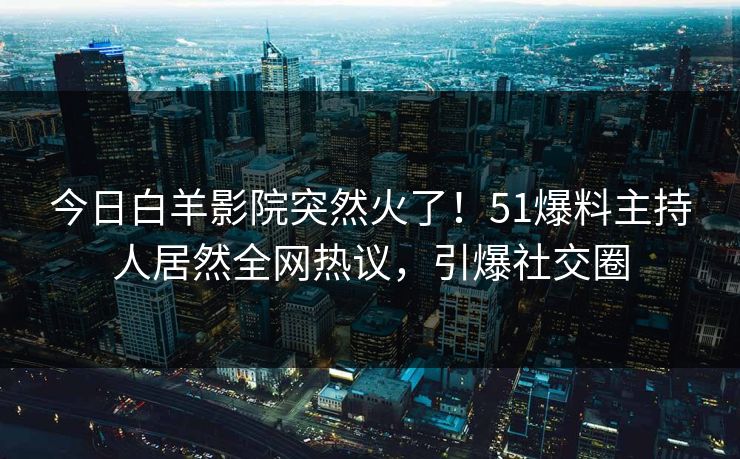 今日白羊影院突然火了！51爆料主持人居然全网热议，引爆社交圈