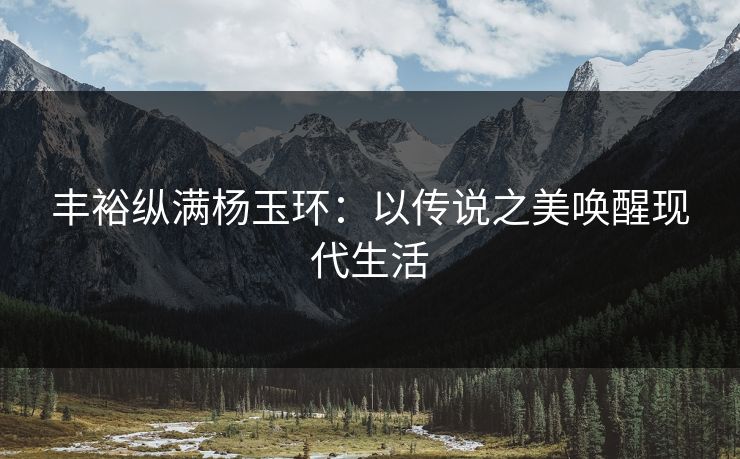 丰裕纵满杨玉环：以传说之美唤醒现代生活