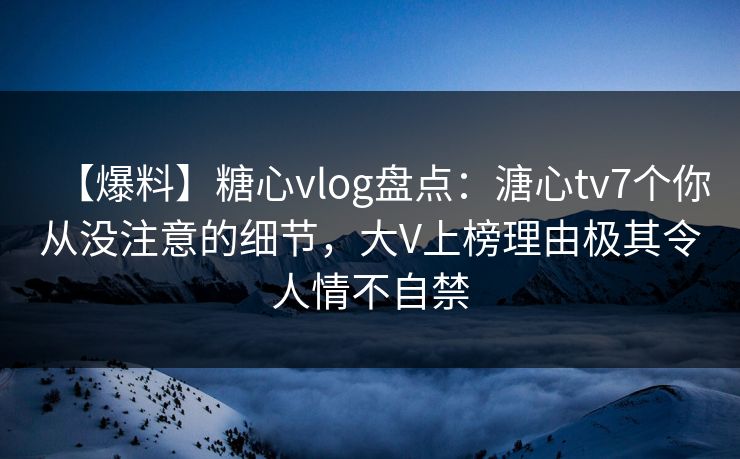 【爆料】糖心vlog盘点：溏心tv7个你从没注意的细节，大V上榜理由极其令人情不自禁