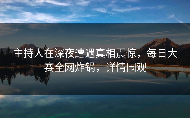 主持人在深夜遭遇真相震惊，每日大赛全网炸锅，详情围观