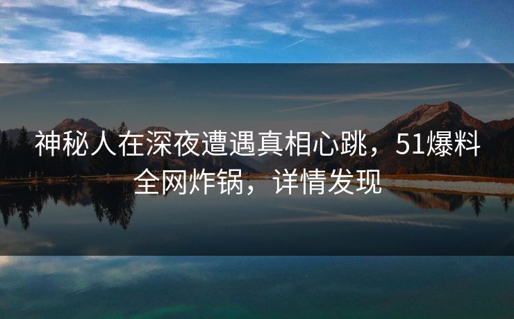 神秘人在深夜遭遇真相心跳，51爆料全网炸锅，详情发现