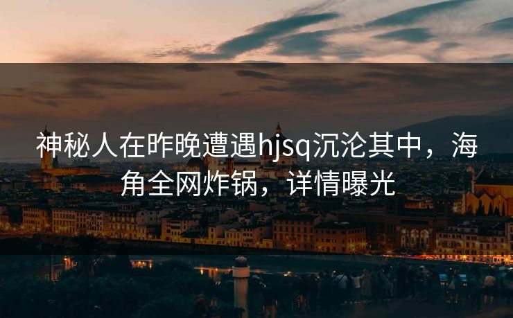 神秘人在昨晚遭遇hjsq沉沦其中,海角全网炸锅,详情曝光 神秘人在昨晚遭遇hjsq沉沦其中,海角全网炸锅,详情曝光
