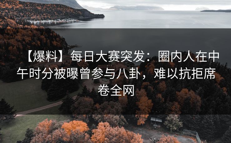 【爆料】每日大赛突发：圈内人在中午时分被曝曾参与八卦，难以抗拒席卷全网