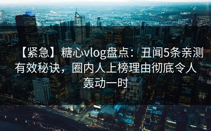 【紧急】糖心vlog盘点：丑闻5条亲测有效秘诀，圈内人上榜理由彻底令人轰动一时