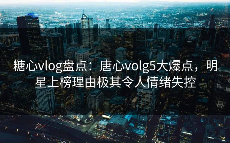 糖心vlog盘点:唐心volg5大爆点,明星上榜理由极其令人情绪失控 糖心vlog盘点:唐心volg5大爆点,明星上榜理由极其令人情绪失控