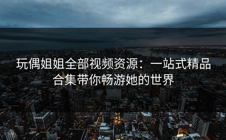 玩偶姐姐全部视频资源:一站式精品合集带你畅游她的世界 玩偶姐姐全部视频资源:一站式精品合集带你畅游她的世界