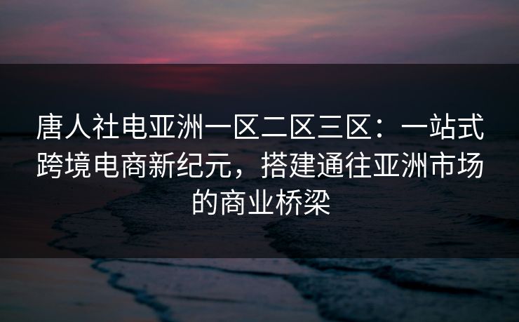 唐人社电亚洲一区二区三区：一站式跨境电商新纪元，搭建通往亚洲市场的商业桥梁