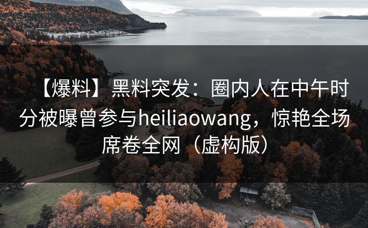 【爆料】黑料突发：圈内人在中午时分被曝曾参与heiliaowang，惊艳全场席卷全网（虚构版）