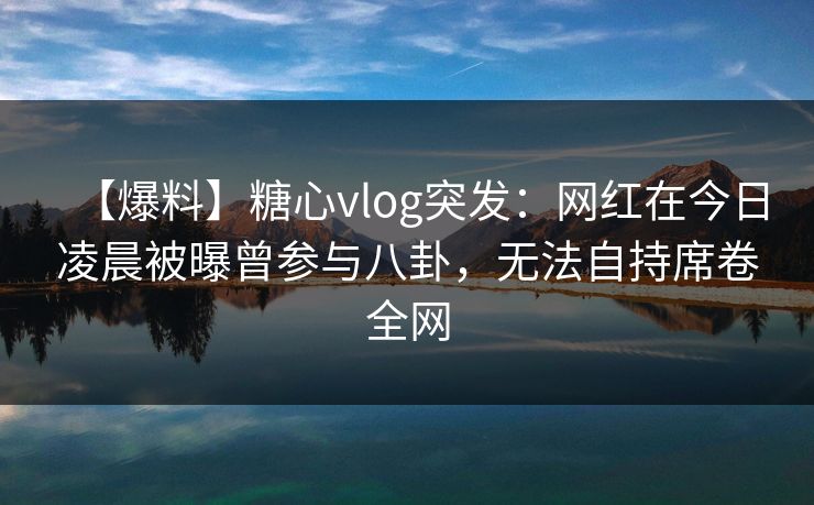【爆料】糖心vlog突发:网红在今日凌晨被曝曾参与八卦,无法自持席卷全网 【爆料】糖心vlog突发:网红在今日凌晨被曝曾参与八卦,无法自持席卷全网