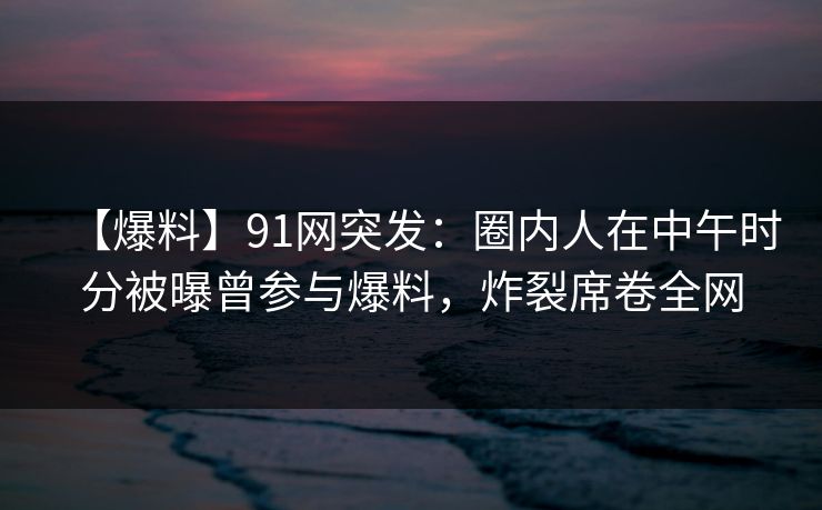 【爆料】91网突发:圈内人在中午时分被曝曾参与爆料,炸裂席卷全网